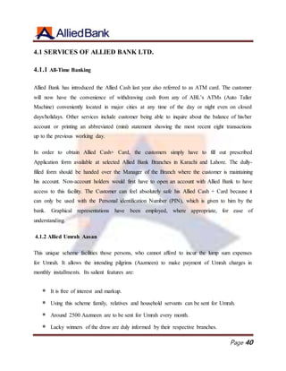 Page 40
4.1 SERVICES OF ALLIED BANK LTD.
4.1.1 All-Time Banking
Allied Bank has introduced the Allied Cash last year also referred to as ATM card. The customer
will now have the convenience of withdrawing cash from any of ABL’s ATMs (Auto Taller
Machine) conveniently located in major cities at any time of the day or night even on closed
days/holidays. Other services include customer being able to inquire about the balance of his/her
account or printing an abbreviated (mini) statement showing the most recent eight transactions
up to the previous working day.
In order to obtain Allied Cash+ Card, the customers simply have to fill out prescribed
Application form available at selected Allied Bank Branches in Karachi and Lahore. The dully-
filled form should be handed over the Manager of the Branch where the customer is maintaining
his account. Non-account holders would first have to open an account with Allied Bank to have
access to this facility. The Customer can feel absolutely safe his Allied Cash + Card because it
can only be used with the Personal identification Number (PIN), which is given to him by the
bank. Graphical representations have been employed, where appropriate, for ease of
understanding.
4.1.2 Allied Umrah Aasan
This unique scheme facilities those persons, who cannot afford to incur the lump sum expenses
for Umrah. It allows the intending pilgrims (Aazmeen) to make payment of Umrah charges in
monthly installments. Its salient features are:
 It is free of interest and markup.
 Using this scheme family, relatives and household servants can be sent for Umrah.
 Around 2500 Aazmeen are to be sent for Umrah every month.
 Lucky winners of the draw are duly informed by their respective branches.
 