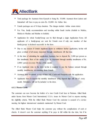 Page 41
 Total package for Aazmeen from Karachi is being Rs. 55,000. Aazmeen from Lahore and
Islamabad will have to pay an extra Rs. 10,000/- for Airline fare.
 Umrah packages are of 10 days duration. The charges include Airline return ticket.
 Fee Visa, family accommodation and traveling within Saudi Arabia (Jeddah to Makka,
Makka to Madina and Madina to Jeddah).
 Application for whole Family/Group can be filed through a single Application Form. All
applicants of a family/group are sent for Umrah even if only one member of that
family/group is declared successful in the draw.
 Due to any reason if Umrah Applicant needs to withdraw his/her application, he/she will
given a refund of all money deposited through installments till that time.
 At the time of submitting the application Aazmeen has to deposit Rs. 2,000 per person as
first installment. Rest of the money is to be deposited through monthly installments of Rs.
2,000/- person on every 5th day of the month.
 If an Applicant wins in the draw he/she is required to pay the balance amount through
monthly installments on returning from Umrah.
 Aazmeen have to submit a copy of their NIC Cards and Passports with the application.
 Applicants have to deposit the monthly installment using deposit slips still 5th of every
month. Defaulters will not be included in the draw.
4.1.3. Master Cards
The customer can now become the holder of a true Credit Card here in Pakistan. Allied Bank
under license from Master Card International, U.S.A. issues its Master Card to anyone meeting
the eligibility criteria. With the Allied Bank Master Card the customer is assured of a service
meeting the highest international standards maintained by Master Card.
The Allied Bank Master Card helps the customer pay without the complications of cash or
checks. It doesn’t cost the customer anything if he pays in full within the due date, but if he
 