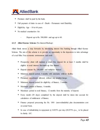 Page 43
 Premium shall be paid by the bank.
 Full payment of claim in case of – Death – Permanent total Disability.
 Eligibility Age – 18 to 64 years.
 No medical examination for:
- Deposit up to Rs. 500,000/- and age up to 60.
4.1.5 Allied Karzas Scheme (No Interest/Markup)
Allied Bank moves a step forwards by introducing interest free banking through Allied Karzas
Scheme. The aim of this scheme is to provide an opportunity to the depositors to take advantage
of a real Riba Free economic environment and avail:
 Prospective client will maintain a return free deposit for at least 3 months shall be
eligible to avail interest free/mark-up free finance.
 Deposit amount Rs. 100,000/- and multiples thereof.
 Minimum deposit period, 3 months with automatic rollover facility.
 Premature encashment allowed, without any penalty/charge.
 Minimum deposit period for eligibility of finance, 3 months.
 Maximum period of finance, 6 months.
 Maximum period to avail finance, 12 months from the maturity of deposit.
 Every month (30 days) completed by the deposit shall be taken into account for
calculation of entitlement of finance.
 Finance proposal processing fee Rs. 100/- (non-refundable) plus documentation cost
on actual basis.
 In case of default/delay in repayment @ 0.055% per day (20.075% p.a._ to be placed
in charity A/C.
 