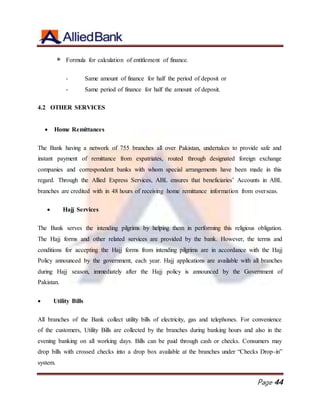 Page 44
 Formula for calculation of entitlement of finance.
- Same amount of finance for half the period of deposit or
- Same period of finance for half the amount of deposit.
4.2 OTHER SERVICES
 Home Remittances
The Bank having a network of 755 branches all over Pakistan, undertakes to provide safe and
instant payment of remittance from expatriates, routed through designated foreign exchange
companies and correspondent banks with whom special arrangements have been made in this
regard. Through the Allied Express Services, ABL ensures that beneficiaries’ Accounts in ABL
branches are credited with in 48 hours of receiving home remittance information from overseas.
 Hajj Services
The Bank serves the intending pilgrims by helping them in performing this religious obligation.
The Hajj forms and other related services are provided by the bank. However, the terms and
conditions for accepting the Hajj forms from intending pilgrims are in accordance with the Hajj
Policy announced by the government, each year. Hajj applications are available with all branches
during Hajj season, immediately after the Hajj policy is announced by the Government of
Pakistan.
 Utility Bills
All branches of the Bank collect utility bills of electricity, gas and telephones. For convenience
of the customers, Utility Bills are collected by the branches during banking hours and also in the
evening banking on all working days. Bills can be paid through cash or checks. Consumers may
drop bills with crossed checks into a drop box available at the branches under “Checks Drop-in”
system.
 