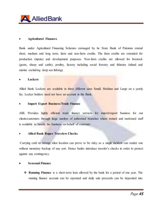 Page 45
 Agricultural Finances
Bank under Agricultural Financing Schemes envisaged by he State Bank of Pakistan extend
short, medium and long term, farm and non-farm credits. The farm credits are extended for
production (inputs) and development purposes. Non-farm credits are allowed for livestock
(goats, sheep and cattle), poultry, factory including social forestry and fisheries (inland and
marine excluding deep sea fishing).
 Lockers
Allied Bank Lockers are available in three different sizes Small, Medium and Large on a yearly
fee. Locker holders need not have an account in the Bank.
 Import Export Business/Trade Finance
ABL Provides highly efficient trade finance services for import/export business for our
clients/customers through large number of authorized branches where trained and motivated staff
is available to handle the business on behalf of customer.
 Allied Bank Rupee Travelers Checks
Carrying cash to strange alien location can prove to be risky as a single incident can render one
without monetary backup of any sort. Hence banks introduce traveler’s checks in order to protect
against any contingency.
 Seasonal Finance
 Running Finance is a short-term loan allowed by the bank for a period of one year. The
running finance account can be operated and daily sale proceeds can be deposited into
 