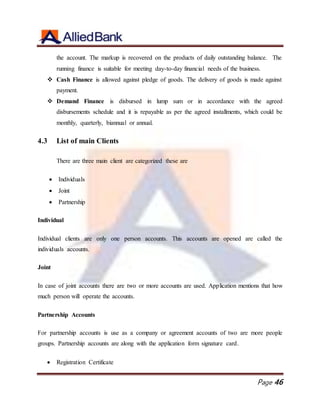 Page 46
the account. The markup is recovered on the products of daily outstanding balance. The
running finance is suitable for meeting day-to-day financial needs of the business.
 Cash Finance is allowed against pledge of goods. The delivery of goods is made against
payment.
 Demand Finance is disbursed in lump sum or in accordance with the agreed
disbursements schedule and it is repayable as per the agreed installments, which could be
monthly, quarterly, biannual or annual.
4.3 List of main Clients
There are three main client are categorized these are
 Individuals
 Joint
 Partnership
Individual
Individual clients are only one person accounts. This accounts are opened are called the
individuals accounts.
Joint
In case of joint accounts there are two or more accounts are used. Application mentions that how
much person will operate the accounts.
Partnership Accounts
For partnership accounts is use as a company or agreement accounts of two are more people
groups. Partnership accounts are along with the application form signature card.
 Registration Certificate
 