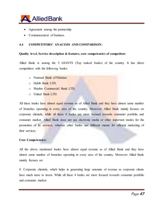 Page 47
 Agreement among the partnership
 Commencement of business.
4.4 COMPETITORS’ ANALYSIS AND COMPARISON:
Quality level, Service description & features, core competencies of competitors
Allied Bank is among the 5 GIANTS (Top ranked banks) of the country. It has direct
competition with the following banks:
o National Bank of Pakistan
o Habib Bank LTD.
o Muslim Commercial Bank LTD.
o United Bank LTD.
All these banks have almost equal revenue as of Allied Bank and they have almost same number
of branches operating in every area of the country. Moreover Allied Bank mainly focuses on
corporate clientele, while all these 4 banks are more focused towards consumer portfolio and
consumer market. Allied Bank does not use electronic media or other important modes for the
promotion of its services, whereas other banks use different means for efficient marketing of
their services.
Core Competencies:
All the above mentioned banks have almost equal revenue as of Allied Bank and they have
almost same number of branches operating in every area of the country. Moreover Allied Bank
mainly focuses on:
1. Corporate clientele, which helps in generating large amounts of revenue as corporate clients
have much more to invest. While all these 4 banks are more focused towards consumer portfolio
and consumer market.
 