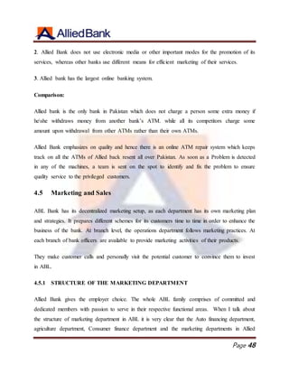 Page 48
2. Allied Bank does not use electronic media or other important modes for the promotion of its
services, whereas other banks use different means for efficient marketing of their services.
3. Allied bank has the largest online banking system.
Comparison:
Allied bank is the only bank in Pakistan which does not charge a person some extra money if
heshe withdraws money from another bank’s ATM. while all its competitors charge some
amount upon withdrawal from other ATMs rather than their own ATMs.
Allied Bank emphasizes on quality and hence there is an online ATM repair system which keeps
track on all the ATMs of Allied back resent all over Pakistan. As soon as a Problem is detected
in any of the machines, a team is sent on the spot to identify and fix the problem to ensure
quality service to the privileged customers.
4.5 Marketing and Sales
ABL Bank has its decentralized marketing setup, as each department has its own marketing plan
and strategies. It prepares different schemes for its customers time to time in order to enhance the
business of the bank. At branch level, the operations department follows marketing practices. At
each branch of bank officers are available to provide marketing activities of their products.
They make customer calls and personally visit the potential customer to convince them to invest
in ABL.
4.5.1 STRUCTURE OF THE MARKETING DEPARTMENT
Allied Bank gives the employer choice. The whole ABL family comprises of committed and
dedicated members with passion to serve in their respective functional areas. When I talk about
the structure of marketing department in ABL it is very clear that the Auto financing department,
agriculture department, Consumer finance department and the marketing departments in Allied
 