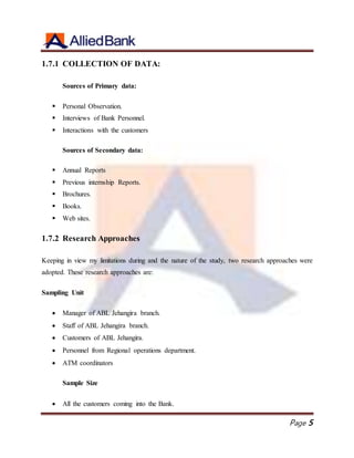 Page 5
1.7.1 COLLECTION OF DATA:
Sources of Primary data:
 Personal Observation.
 Interviews of Bank Personnel.
 Interactions with the customers
Sources of Secondary data:
 Annual Reports
 Previous internship Reports.
 Brochures.
 Books.
 Web sites.
1.7.2 Research Approaches
Keeping in view my limitations during and the nature of the study, two research approaches were
adopted. These research approaches are:
Sampling Unit
 Manager of ABL Jehangira branch.
 Staff of ABL Jehangira branch.
 Customers of ABL Jehangira.
 Personnel from Regional operations department.
 ATM coordinators
Sample Size
 All the customers coming into the Bank.
 