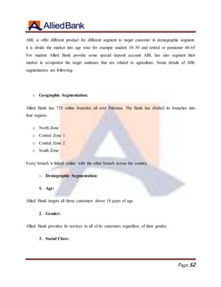 Page 52
ABL is offer different product for different segment to target customer in demographic segment.
it is divide the market into age wise for example student 18-30 and retired or pensioner 40-65
For student Allied Bank provide some special deposit account ABL has also segment their
market in occupation the target audience that are related to agriculture. Some details of ABL
segmentation are following:
o Geographic Segmentation:
Allied Bank has 735 online branches all over Pakistan. The Bank has divided its branches into
four regions:
o North Zone
o Central Zone 1
o Central Zone 2
o South Zone
Every branch is linked online with the other branch across the country.
o Demographic Segmentation:
1. Age:
Allied Bank targets all those customers above 18 years of age.
2. Gender:
Allied Bank provides its services to all of its customers regardless of their gender.
3. Social Class:
 