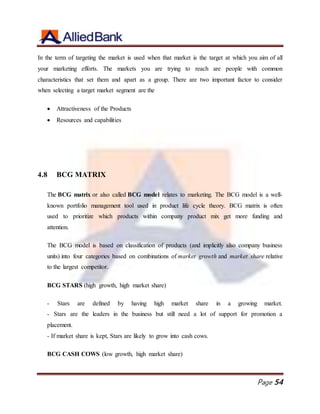 Page 54
In the term of targeting the market is used when that market is the target at which you aim of all
your marketing efforts. The markets you are trying to reach are people with common
characteristics that set them and apart as a group. There are two important factor to consider
when selecting a target market segment are the
 Attractiveness of the Products
 Resources and capabilities
4.8 BCG MATRIX
The BCG matrix or also called BCG model relates to marketing. The BCG model is a well-
known portfolio management tool used in product life cycle theory. BCG matrix is often
used to prioritize which products within company product mix get more funding and
attention.
The BCG model is based on classification of products (and implicitly also company business
units) into four categories based on combinations of market growth and market share relative
to the largest competitor.
BCG STARS (high growth, high market share)
- Stars are defined by having high market share in a growing market.
- Stars are the leaders in the business but still need a lot of support for promotion a
placement.
- If market share is kept, Stars are likely to grow into cash cows.
BCG CASH COWS (low growth, high market share)
 