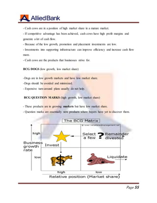 Page 55
- Cash cows are in a position of high market share in a mature market.
- If competitive advantage has been achieved, cash cows have high profit margins and
generate a lot of cash flow.
- Because of the low growth, promotion and placement investments are low.
- Investments into supporting infrastructure can improve efficiency and increase cash flow
more.
- Cash cows are the products that businesses strive for.
BCG DOGS (low growth, low market share)
-Dogs are in low growth markets and have low market share.
-Dogs should be avoided and minimized.
- Expensive turn-around plans usually do not help.
BCG QUESTION MARKS (high growth, low market share)
- These products are in growing markets but have low market share.
- Question marks are essentially new products where buyers have yet to discover them.
 