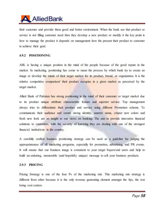 Page 58
their customer and provide them good and better environment. When the bank see that product or
service is not filling customer need then they develop a new product or modify it the key point is
how to manage the product it depends on management how the present their product to customer
to achieve their goal.
4.9.2 POSITIONING
ABL is having a unique position in the mind of the people because of the good repute in the
market. In marketing, positioning has come to mean the process by which bank try to create an
image or develop the minds of their target market for its product, brand, or organization. It is the
relative competitive comparison' their product occupies in a given market as perceived by the
target market.
Allied Bank of Pakistan has strong positioning in the mind of their customer or target market due
to its product unique attribute characteristic feature and superior service. Top management
always tries to differentiate their product and service using different Promotion scheme. To
communicate their audience and create strong identity, smarter name, crisper new colors and
fresh new look are an insight to our views on banking. The aim to provide innovative financial
solutions to customers, with the security of knowing they are dealing with one of the strongest
financial institutions in the country.
A carefully crafted business positioning strategy can be used as a guideline for judging the
appropriateness of all marketing programs, especially for promotion, advertising, and PR events.
It will ensure that our business image is consistent to your target buyers/end users and help to
build an enduring, memorable (and hopefully unique) message to sell your business products.
2.9.3 PRICING
Pricing Strategy is one of the four Ps of the marketing mix. This marketing mix strategy is
different from other because it is the only revenue generating element amongst the 4ps, the rest
being cost centers.
 