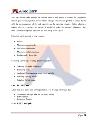 Page 59
ABL use different price strategy for different products and service to achieve the organization
financial goals for each product. It use different strategy when any new product is lunched by the
ABL the top management of the bank must the see the marketing objective. Before selecting a
suitable price for a product, the marketer is needed to review the company's objectives. The
more clearer the company's objectives the more easily to set a price
Following are the possible pricing objectives
 Survival
 Maximum current profit,
 Maximum market share,
 Maximum market skimming,
 Product quality leadership.
Following are the steps in setting price for a product
 Selecting the pricing objectives
 Estimating costs;
 Analyzing the competitors' costs, prices and offers
 Selecting a pricing method;
 Selecting the final price.
4.9.4 PROMOTION
Allied Bank uses many tools for the promotion of its products or services like:
 Advertising (through print and electronic media)
 Public relations
 Customers Relation
4.10 PEST Analysis:
 