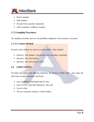 Page 6
 Branch managers.
 Staff members.
 Personnel from operation department.
 ATM coordinator of different branches
1.7.3 Sampling Procedures
The sampling procedure used was non-probability judgmental and convenience procedure.
1.7.3.1 Contact Method
Personal contact method was used as a contact method, which included:
 Interviews with managers and personnel from operations department.
 Interviews with staff members.
 Interviews with staff related to ATM
1.8 LIMITATIONS
The Study was subject to the following limitations, the absence of which could have made this
report more accurate, systematic and factual:
 Lake of published Marketing/Financial data.
 Lack of ATM’s back hand information with staff.
 Access to data.
 The non cooperative behavior of staff members.
 