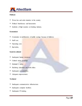 Page 60
Political:
 Worse law and order situation in the country
 Political Interference and harassment.
 Incidents of high taxation on banking industry.
Economical:
 Constraints in mobilization of public savings because of inflation.
 Staff cost.
 Operating cost.
 Bad debts.
Social & cultural
 Inadequate human resources.
 Cultural strain to savings.
 Defaulter’s lobby.
 Declining education and work ethics.
 Inadequate accountability.
 Adequate empowerment.
Technical
 Inadequate communication infrastructure.
 Inadequate computer facilities.
 Inadequate IT training.
 