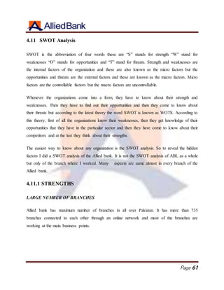 Page 61
4.11 SWOT Analysis
SWOT is the abbreviation of four words these are “S” stands for strength “W” stand for
weaknesses “O” stands for opportunities and “T” stand for threats. Strength and weaknesses are
the internal factors of the organization and these are also known as the micro factors but the
opportunities and threats are the external factors and these are known as the macro factors. Micro
factors are the controllable factors but the macro factors are uncontrollable.
Whenever the organizations come into a form, they have to know about their strength and
weaknesses. Then they have to find out their opportunities and then they come to know about
their threats but according to the latest theory the word SWOT is known as WOTS. According to
this theory, first of all the organizations know their weaknesses, then they get knowledge of their
opportunities that they have in the particular sector and then they have come to know about their
competitors and at the last they think about their strengths.
The easiest way to know about any organization is the SWOT analysis. So to reveal the hidden
factors I did a SWOT analysis of the Allied bank. It is not the SWOT analysis of ABL as a whole
but only of the branch where I worked. Many aspects are same almost in every branch of the
Allied bank.
4.11.1 STRENGTHS
LARGE NUMBER OF BRANCHES
Allied bank has maximum number of branches in all over Pakistan. It has more than 735
branches connected to each other through an online network and most of the branches are
working at the main business points.
 