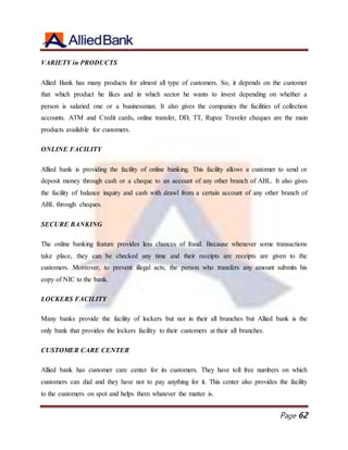 Page 62
VARIETY in PRODUCTS
Allied Bank has many products for almost all type of customers. So, it depends on the customer
that which product he likes and in which sector he wants to invest depending on whether a
person is salaried one or a businessman. It also gives the companies the facilities of collection
accounts. ATM and Credit cards, online transfer, DD, TT, Rupee Traveler cheques are the main
products available for customers.
ONLINE FACILITY
Allied bank is providing the facility of online banking. This facility allows a customer to send or
deposit money through cash or a cheque to an account of any other branch of ABL. It also gives
the facility of balance inquiry and cash with drawl from a certain account of any other branch of
ABL through cheques.
SECURE BANKING
The online banking feature provides less chances of fraud. Because whenever some transactions
take place, they can be checked any time and their receipts are receipts are given to the
customers. Moreover, to prevent illegal acts, the person who transfers any amount submits his
copy of NIC to the bank.
LOCKERS FACILITY
Many banks provide the facility of lockers but not in their all branches but Allied bank is the
only bank that provides the lockers facility to their customers at their all branches.
CUSTOMER CARE CENTER
Allied bank has customer care center for its customers. They have toll free numbers on which
customers can dial and they have not to pay anything for it. This center also provides the facility
to the customers on spot and helps them whatever the matter is.
 
