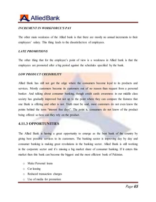Page 65
INCREMENT IN WORKFORCE’S PAY
The other main weakness of the Allied bank is that there are mostly no annual increments to their
employees’ salary. This thing leads to the dissatisfaction of employees.
LATE PROMOTIONS
The other thing that for the employee’s point of view is a weakness in Allied bank is that the
employees are promoted after a big period against the schedules specified by the bank.
LOW PRODUCT CREDIBILITY
Allied Bank has still not got the edge where the consumers become loyal to its products and
services. Mostly customers become its customers out of no reason than request from a personal
banker. And talking about consumer banking, though credit cards awareness in our middle class
society has gradually improved but not up to the point where they can compare the features that
one Bank is offering and other is not. Truth must be said, most customers do not even know the
points behind the term “interest free days”. The point is, consumers do not know of the product
being offered so how can they rely on the product.
4.11.3 OPPORTUNITIES
The Allied Bank is having a great opportunity to emerge as the best bank of the country by
giving best possible services to its customers. The banking sector is improving day by day and
consumer banking is making great revolutions in the banking sector. Allied Bank is still working
in the corporate sector and it’s missing a big market share of consumer banking. If it enters this
market then this bank can become the biggest and the most efficient bank of Pakistan.
o Make Personal loans
o Car leasing
o Reduced transaction charges
o Use of media for promotion
 
