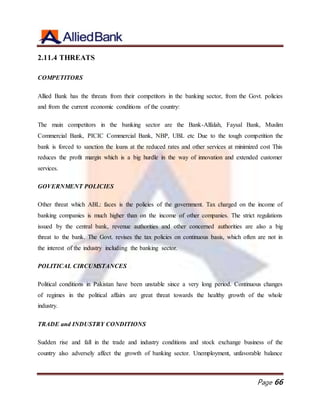 Page 66
2.11.4 THREATS
COMPETITORS
Allied Bank has the threats from their competitors in the banking sector, from the Govt. policies
and from the current economic conditions of the country:
The main competitors in the banking sector are the Bank-Alfalah, Faysal Bank, Muslim
Commercial Bank, PICIC Commercial Bank, NBP, UBL etc Due to the tough competition the
bank is forced to sanction the loans at the reduced rates and other services at minimized cost This
reduces the profit margin which is a big hurdle in the way of innovation and extended customer
services.
GOVERNMENT POLICIES
Other threat which ABL: faces is the policies of the government. Tax charged on the income of
banking companies is much higher than on the income of other companies. The strict regulations
issued by the central bank, revenue authorities and other concerned authorities are also a big
threat to the bank. The Govt. revises the tax policies on continuous basis, which often are not in
the interest of the industry including the banking sector.
POLITICAL CIRCUMSTANCES
Political conditions in Pakistan have been unstable since a very long period. Continuous changes
of regimes in the political affairs are great threat towards the healthy growth of the whole
industry.
TRADE and INDUSTRY CONDITIONS
Sudden rise and fall in the trade and industry conditions and stock exchange business of the
country also adversely affect the growth of banking sector. Unemployment, unfavorable balance
 