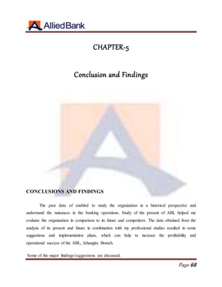 Page 68
CHAPTER-5
Conclusion and Findings
CONCLUSIONS AND FINDINGS
The past data of enabled to study the organization in a historical perspective and
understand the nuisances in the banking operations. Study of the present of ABL helped me
evaluate the organization in comparison to its future and competitors. The data obtained from the
analysis of its present and future in combination with my professional studies resulted in some
suggestions and implementation plans, which can help to increase the profitability and
operational success of the ABL, Jehangira Branch.
Some of the major findings/suggestions are discussed.
 