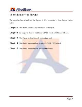 Page 7
1.8 SCHEME OF THE REPORT
The report has been divided into five chapters. A brief introduction of these chapters is given
below:
Chapter 1 This chapter contains a brief introduction of the report.
Chapter 2 this chapter is about the brief history of ABL from its establishment till now.
Chapter 3 This Chapter is about Research methodology used.
Chapter 4 This chapter is about analysis of ABL.eg. SWOT, PEST, Critical
Chapter 5 This chapter is about findings and recommendations.
 
