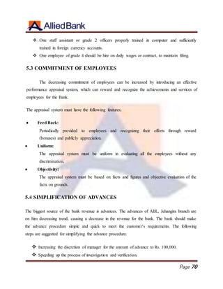 Page 70
 One staff assistant or grade 2 officers properly trained in computer and sufficiently
trained in foreign currency accounts.
 One employee of grade 4 should be hire on daily wages or contract, to maintain filing.
5.3 COMMITMENT OF EMPLOYEES
The decreasing commitment of employees can be increased by introducing an effective
performance appraisal system, which can reward and recognize the achievements and services of
employees for the Bank.
The appraisal system must have the following features.
 Feed Back:
Periodically provided to employees and recognizing their efforts through reward
(bonuses) and publicly appreciation.
 Uniform:
The appraisal system must be uniform in evaluating all the employees without any
discrimination.
 Objectivity:
The appraisal system must be based on facts and figures and objective evaluation of the
facts on grounds.
5.4 SIMPLIFICATION OF ADVANCES
The biggest source of the bank revenue is advances. The advances of ABL, Jehangira branch are
on him decreasing trend, causing a decrease in the revenue for the bank. The bank should make
the advance procedure simple and quick to meet the customer’s requirements. The following
steps are suggested for simplifying the advance procedure.
 Increasing the discretion of manager for the amount of advance to Rs. 100,000.
 Speeding up the process of investigation and verification.
 