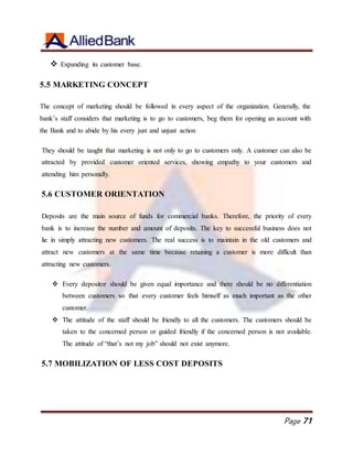Page 71
 Expanding its customer base.
5.5 MARKETING CONCEPT
The concept of marketing should be followed in every aspect of the organization. Generally, the
bank’s staff considers that marketing is to go to customers, beg them for opening an account with
the Bank and to abide by his every just and unjust action
They should be taught that marketing is not only to go to customers only. A customer can also be
attracted by provided customer oriented services, showing empathy to your customers and
attending him personally.
5.6 CUSTOMER ORIENTATION
Deposits are the main source of funds for commercial banks. Therefore, the priority of every
bank is to increase the number and amount of deposits. The key to successful business does not
lie in simply attracting new customers. The real success is to maintain in the old customers and
attract new customers at the same time because retaining a customer is more difficult than
attracting new customers.
 Every depositor should be given equal importance and there should be no differentiation
between customers so that every customer feels himself as much important as the other
customer.
 The attitude of the staff should be friendly to all the customers. The customers should be
taken to the concerned person or guided friendly if the concerned person is not available.
The attitude of “that’s not my job” should not exist anymore.
5.7 MOBILIZATION OF LESS COST DEPOSITS
 