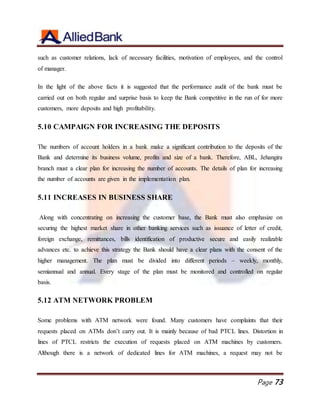Page 73
such as customer relations, lack of necessary facilities, motivation of employees, and the control
of manager.
In the light of the above facts it is suggested that the performance audit of the bank must be
carried out on both regular and surprise basis to keep the Bank competitive in the run of for more
customers, more deposits and high profitability.
5.10 CAMPAIGN FOR INCREASING THE DEPOSITS
The numbers of account holders in a bank make a significant contribution to the deposits of the
Bank and determine its business volume, profits and size of a bank. Therefore, ABL, Jehangira
branch must a clear plan for increasing the number of accounts. The details of plan for increasing
the number of accounts are given in the implementation plan.
5.11 INCREASES IN BUSINESS SHARE
Along with concentrating on increasing the customer base, the Bank must also emphasize on
securing the highest market share in other banking services such as issuance of letter of credit,
foreign exchange, remittances, bills identification of productive secure and easily realizable
advances etc. to achieve this strategy the Bank should have a clear plans with the consent of the
higher management. The plan must be divided into different periods – weekly, monthly,
semiannual and annual. Every stage of the plan must be monitored and controlled on regular
basis.
5.12 ATM NETWORK PROBLEM
Some problems with ATM network were found. Many customers have complaints that their
requests placed on ATMs don’t carry out. It is mainly because of bad PTCL lines. Distortion in
lines of PTCL restricts the execution of requests placed on ATM machines by customers.
Although there is a network of dedicated lines for ATM machines, a request may not be
 