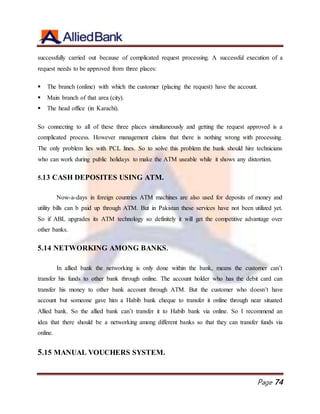 Page 74
successfully carried out because of complicated request processing. A successful execution of a
request needs to be approved from three places:
 The branch (online) with which the customer (placing the request) have the account.
 Main branch of that area (city).
 The head office (in Karachi).
So connecting to all of these three places simultaneously and getting the request approved is a
complicated process. However management claims that there is nothing wrong with processing.
The only problem lies with PCL lines. So to solve this problem the bank should hire technicians
who can work during public holidays to make the ATM useable while it shows any distortion.
5.13 CASH DEPOSITES USING ATM.
Now-a-days in foreign countries ATM machines are also used for deposits of money and
utility bills can b paid up through ATM. But in Pakistan these services have not been utilized yet.
So if ABL upgrades its ATM technology so definitely it will get the competitive advantage over
other banks.
5.14 NETWORKING AMONG BANKS.
In allied bank the networking is only done within the bank, means the customer can’t
transfer his funds to other bank through online. The account holder who has the debit card can
transfer his money to other bank account through ATM. But the customer who doesn’t have
account but someone gave him a Habib bank cheque to transfer it online through near situated
Allied bank. So the allied bank can’t transfer it to Habib bank via online. So I recommend an
idea that there should be a networking among different banks so that they can transfer funds via
online.
5.15 MANUAL VOUCHERS SYSTEM.
 