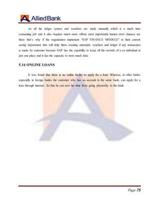 Page 75
As all the ledger system and vouchers are made manually which is a much time
consuming job and it also requires much more efforts most importantly human error chances are
there that’s why if the organization implement “SAP FINANCE MODULE” in their current
saving department that will help them creating automatic vouchers and ledger if any transaction
is made by customer because SAP has the capability to keep all the records of a an individual at
just one place and it has the capacity to store much data.
5.16 ONLINE LOANS
It was found that there is no online facility to apply for a loan. Whereas, in other banks
especially in foreign banks the customer who has an account in the same bank, can apply for a
loan through internet. So that he can save his time from going physically to the bank.
 