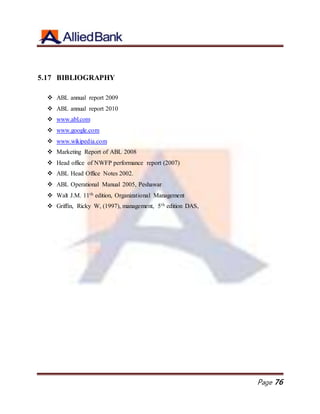 Page 76
5.17 BIBLIOGRAPHY
 ABL annual report 2009
 ABL annual report 2010
 www.abl.com
 www.google.com
 www.wikipedia.com
 Marketing Report of ABL 2008
 Head office of NWFP performance report (2007)
 ABL Head Office Notes 2002.
 ABL Operational Manual 2005, Peshawar
 Walt J.M. 11th edition, Organizational Management
 Griffin, Ricky W, (1997), management, 5th edition DAS,
 