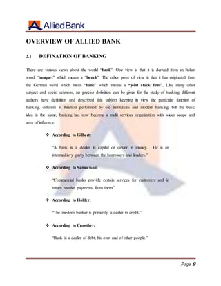 Page 9
OVERVIEW OF ALLIED BANK
2.1 DEFINATION OF BANKING
There are various views about the world “bank”. One view is that it is derived from an Italian
word “banquet” which means a “bench”. The other point of view is that it has originated from
the German word which mean “banc” which means a “joint stock firm”. Like many other
subject and social sciences, no precise definition can be given for the study of banking; different
authors have definition and described this subject keeping in view the particular function of
banking, different in function performed by old institutions and modern banking, but the basic
idea is the same, banking has now become a multi services organization with wider scope and
area of influence.
 According to Gilbert:
“A bank is a dealer in capital or dealer in money. He is an
intermediary party between the borrowers and lenders.”
 According to Samuelson:
“Commercial banks provide certain services for customers and in
return receive payments from them.”
 According to Holder:
“The modern banker is primarily a dealer in credit.”
 According to Crowther:
“Bank is a dealer of debt, his own and of other people.”
 