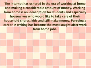 The Internet has ushered in the era of working at home
 and making a considerable amount of money. Working
from home is an ideal option for students and especially
    housewives who would like to take care of their
household chores, kids and still make money. Pursuing a
career in writing has become the most sought after work
                     from home jobs.
 