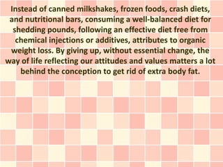 Instead of canned milkshakes, frozen foods, crash diets,
 and nutritional bars, consuming a well-balanced diet for
  shedding pounds, following an effective diet free from
   chemical injections or additives, attributes to organic
 weight loss. By giving up, without essential change, the
way of life reflecting our attitudes and values matters a lot
    behind the conception to get rid of extra body fat.
 