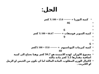 :‫الحل‬
•
--------- = ‫اليوريا‬ ‫كمية‬
X 100 = 13.0
‫كغم‬
•
46
•
•
6
•
--------- = ‫فوسفات‬ ‫السوبر‬ ‫كمية‬
X 100 = 66.67
‫كغم‬
•
9
•
•
6
•
--------- = ‫البوتاسيوم‬ ‫كبريتات‬ ‫كمية‬
X 100 = 15.0
‫كغم‬
•
40
•
‫هو‬ ‫االسمدة‬ ‫لهذه‬ ‫االوزان‬ ‫مجموع‬
94.7
.
‫كمية‬ ‫الى‬ ‫نحتاج‬ ‫وهنا‬ ‫كغم‬
‫مقدارها‬ ‫اضافية‬
5.3
‫مالئه‬ ‫مادة‬ ‫كغم‬
•
.
‫الرمل‬ ‫او‬ ‫الجبس‬ ‫من‬ ‫تكون‬ ‫ان‬ ‫اما‬ ‫المالئة‬ ‫المادة‬ ‫المطلوب‬ ‫الوزن‬ ‫الكمال‬
. ‫الكبريت‬ ‫او‬
 