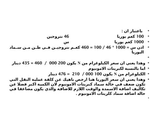 •
: ‫ان‬ ‫باعتبار‬
•
100
‫يوريا‬ ‫كغم‬
46
‫نتروجين‬
•
1000
‫س‬ ‫يوريا‬ ‫كغم‬
•
= ‫س‬ ‫اذن‬
1000
*
46
/
100
=
460
‫ماد‬ ‫س‬ ‫ن‬ ‫م‬ ‫ن‬ ‫ط‬ ‫ي‬ ‫ف‬ ‫ن‬ ‫نتروجي‬ ‫م‬ ‫كغ‬
‫اليوريا‬
•
•
‫من‬ ‫الكيلوغرام‬ ‫سعر‬ ‫ان‬ ‫يعني‬ ‫وهذا‬
N
‫يكون‬
200
000
/
460
=
435
‫دينار‬
•
‫االمونيوم‬ ‫لكبريتات‬ ‫بالنسبة‬ ‫اما‬
•
‫من‬ ‫الكيلوغرام‬
N
‫يكون‬
100
000
/
210
=
476
‫دينار‬
•
‫التي‬ ‫النقل‬ ‫عملية‬ ‫كلفة‬ ‫عن‬ ‫ناهيك‬ ‫ارخص‬ ‫هنا‬ ‫اليوريا‬ ‫سعر‬ ‫ان‬ ‫يعني‬ ‫وهذا‬
‫ن‬‫ع‬ ‫فضال‬ ‫بر‬‫اك‬ ‫ة‬‫الكمي‬ ‫الن‬ ‫االمونيوم‬ ‫بريتات‬‫ك‬ ‫ماد‬‫س‬ ‫ة‬‫حال‬ ‫ي‬‫ف‬ ‫ف‬‫ضع‬ ‫تكون‬
‫في‬ ‫مضاعفا‬ ‫يكون‬ ‫والذي‬ ‫ة‬‫لالضاف‬ ‫الالزم‬ ‫ت‬‫والوق‬ ‫مدة‬‫االس‬ ‫ة‬‫اضاف‬ ‫تكاليف‬
. ‫االمونيوم‬ ‫كلريتات‬ ‫سماد‬ ‫اضافة‬ ‫حالة‬
•
 