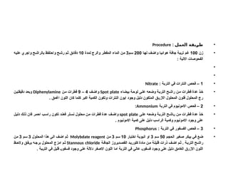 •
: ‫العمل‬ ‫طريقة‬
Procedure
•
‫زن‬
100
‫ا‬R‫ه‬‫ل‬ ‫ف‬R‫ض‬‫وا‬ ‫ا‬R‫ي‬‫هوائ‬ ‫ة‬R‫ف‬‫جا‬ ‫ة‬R‫ب‬R‫ر‬‫ت‬ ‫م‬R‫غ‬
200
‫م‬R‫س‬
3
‫لمدة‬ ‫والرج‬ ‫ر‬R‫ط‬‫المق‬ ‫الماء‬ ‫ن‬R‫م‬
10
‫ه‬R‫ي‬‫عل‬ ‫واجري‬ ‫ح‬R‫ش‬‫بالرا‬ ‫ظ‬R‫ف‬‫واحت‬ ‫ح‬R‫ش‬‫ر‬ ‫م‬R‫ث‬ ‫ق‬R‫ئ‬‫دقا‬
: ‫االتية‬ ‫الفحوصات‬
•
•
•
1
: ‫التربة‬ ‫في‬ ‫النترات‬ ‫فحص‬ –
Nitrate
•
‫بيضاء‬ ‫ة‬R‫ح‬‫لو‬ ‫ى‬R‫ل‬‫ع‬ ‫ه‬R‫ع‬‫وض‬ ‫ة‬R‫ب‬‫التر‬ ‫ح‬R‫ش‬‫را‬ ‫ن‬R‫م‬ ‫قطرات‬ ‫عدة‬ ‫ذ‬R‫خ‬
Spot plate
‫ف‬R‫ض‬‫وا‬
4
–
9
‫ن‬R‫م‬ ‫قطرات‬
Diphenylamine
‫ن‬R‫ي‬‫دقيقت‬ ‫د‬R‫ع‬‫وب‬
. ‫اغمق‬ ‫اللون‬ ‫كان‬ ‫كلما‬ ‫اكبر‬ ‫الكمية‬ ‫وتكون‬ ‫النترات‬ ‫ايون‬ ‫وجود‬ ‫دليل‬ ‫المتكون‬ ‫ق‬R‫ر‬‫االز‬ ‫المحلول‬ ‫فلون‬ ‫المحلول‬ ‫رج‬
•
2
‫التربة‬ ‫في‬ ‫االمونيوم‬ ‫فحص‬ –
Ammonium
:
•
‫ى‬R‫ل‬‫ع‬ ‫ه‬R‫ع‬‫وض‬ ‫ة‬R‫ب‬‫التر‬ ‫ح‬R‫ش‬‫ا‬R‫ر‬ ‫ن‬R‫م‬ ‫قطرات‬ ‫عدة‬ ‫ذ‬R‫خ‬
spot plate
‫ل‬R‫ي‬‫دل‬ ‫ك‬R‫ل‬‫ذ‬ ‫فان‬ ‫ر‬R‫م‬‫اح‬ ‫ب‬R‫س‬‫را‬ ‫تكون‬ ‫د‬R‫ن‬‫فع‬ ‫لر‬R‫س‬‫ن‬ ‫محلول‬ ‫ن‬R‫م‬ ‫قطرات‬ ‫عدة‬ ‫ف‬R‫ض‬‫وا‬
. ‫االمونيوم‬ ‫كمية‬ ‫على‬ ‫دليل‬ ‫الراسب‬ ‫وكمية‬ ‫االمونيوم‬ ‫وجود‬ ‫على‬
•
3
: ‫التربة‬ ‫في‬ ‫الفسفور‬ ‫فحص‬ –
Phosphorus
•
‫م‬R‫ج‬‫الح‬ ‫غير‬R‫ص‬ ‫ر‬R‫ك‬‫بي‬ ‫ي‬R‫ف‬ ‫ع‬R‫ض‬
50
‫م‬R‫س‬
3
‫اختبار‬ ‫ة‬R‫ب‬‫انبو‬ ‫او‬
10
‫م‬R‫س‬
3
‫ن‬R‫م‬
Molybdate reagent
‫المحلول‬ ‫هذا‬ ‫ى‬R‫ل‬‫ا‬ ‫ف‬R‫ض‬‫ا‬ ‫م‬R‫ث‬
3
‫م‬R‫س‬
3
‫ن‬R‫م‬
‫ة‬R‫الجاف‬ ‫ديروز‬R‫القص‬ ‫د‬R‫كلوري‬ ‫مادة‬ ‫ن‬R‫م‬ ‫ة‬R‫قليل‬ ‫ذرات‬ ‫ف‬R‫اض‬ ‫م‬R‫ث‬ . ‫ة‬R‫الترب‬ ‫ح‬R‫راش‬
Stannous chloride
‫ظ‬R‫والح‬ ‫ق‬R‫ف‬R‫ر‬‫ب‬ ‫ه‬R‫برج‬ ‫المحلول‬ ‫امزج‬ ‫م‬R‫ث‬
. ‫بة‬R‫ر‬‫الت‬ ‫في‬ ‫قليل‬ R‫ر‬‫فسفو‬ ‫وجود‬ ‫على‬ ‫داللة‬ ‫االصفر‬ ‫اللون‬ ‫اما‬ ‫التربة‬ ‫في‬ ‫عالي‬ R‫ر‬‫فسفو‬ ‫وجود‬ ‫على‬ ‫دليل‬ ‫الغامق‬ ‫االزرق‬ ‫اللون‬
 