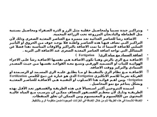 •
‫تنية‬ ‫بس‬ ‫يل‬ ‫ومحاص‬ ‫فراء‬ ‫الص‬ ‫الذرة‬ ‫و‬ ‫الرز‬ ‫ل‬ ‫مث‬ ‫ة‬ ‫حقلي‬ ‫يل‬ ‫ولمحاص‬ َ‫بيا‬ ‫نس‬ ‫جيدة‬ ‫ز‬ ‫وبتراكي‬
.‫المحمية‬ ‫الزراعة‬ ‫تحت‬ ‫المزروعة‬ ‫والباذنجان‬ ‫الطماطة‬ ‫مثل‬
•
‫ن‬‫أل‬ ‫ك‬‫وذل‬ ‫غرى‬‫الص‬ ‫ة‬‫المغذي‬ ‫ر‬‫العناص‬ ‫ع‬‫م‬ ‫متميزة‬ ‫د‬‫تع‬ ‫ة‬‫الغذائي‬ ‫ر‬‫للعناص‬ َ‫رشا‬ ‫ة‬‫االضاف‬
‫ر‬ ‫التأثي‬ ‫او‬ ‫الحروق‬ ‫ن‬ ‫م‬ ‫خوف‬ ‫د‬ ‫يوج‬ ‫فال‬ ‫ة‬ ‫واطئ‬ ‫ر‬ ‫العناص‬ ‫هذه‬ ‫ا‬ ‫فيه‬ ‫تضاف‬ ‫ي‬ ‫الت‬ ‫ز‬ ‫التراكي‬
‫عن‬ َ‫فضال‬ ‫هذا‬، ‫المناسبة‬ ‫واالوقات‬ ‫بالتراكيز‬ ‫االضافة‬ ‫تمت‬ ‫ما‬ ‫اذ‬ ‫السيما‬ ‫لالضافة‬ ‫السلبي‬
. ‫التربة‬ ‫الى‬ ‫االضافة‬ ‫عند‬ ‫الصغرى‬ ‫المغذية‬ ‫العناصر‬ ‫اضافة‬ ‫تواجه‬ ‫التي‬ ‫المشاكل‬
•
‫الري‬ ‫مياه‬ ‫مع‬ ‫السماد‬ ‫اضافة‬
(
Fertigation
)

‫االجزاء‬ ‫ى‬ ‫عل‬ َ‫رشا‬ ‫ة‬ ‫االضاف‬ ‫ها‬ ‫نفس‬ ‫ي‬ ‫ه‬ ‫ة‬ ‫االضاف‬ ‫تكون‬ ‫ا‬ ‫وهن‬ ‫بالرش‬ ‫الري‬ ‫ع‬ ‫م‬ ‫ة‬ ‫االضاف‬
‫در‬ ‫المص‬ ‫ث‬ ‫حي‬ ‫ن‬ ‫م‬ ‫ها‬ ‫نفس‬ ‫د‬ ‫القواع‬ ‫ه‬ ‫مع‬ ‫ع‬ ‫وتتب‬ ‫ي‬ ‫الورق‬ ‫ميد‬ ‫التس‬ ‫او‬ ‫للنبات‬ ‫ة‬ ‫الهوائي‬
.‫االضافة‬ ‫ووقت‬ ‫والتركيز‬ ‫السمادي‬

‫او‬ ‫مدة‬ ‫الرس‬ ‫او‬ ‫مد‬ ‫المس‬ ‫الري‬ ‫ه‬ ‫علي‬ ‫ق‬ ‫يطل‬ ‫ا‬ ‫م‬ ‫او‬ ‫ط‬ ‫بالتنقي‬ ‫الري‬ ‫نظام‬ ‫ع‬ ‫م‬ ‫ة‬ ‫االضاف‬
‫االنكليزي‬ ‫لالسم‬ َ‫تعريبا‬ ‫الفرتكة‬
Fertigation
‫لكلمتي‬ ‫دمج‬ ‫عن‬ ‫عبارة‬ ‫هو‬ ‫الذي‬
Fertilization
+Irrigation
.
‫ة‬ ‫المغذي‬ ‫ر‬ ‫للعناص‬ ‫ة‬ ‫االضاف‬ ‫ي‬ ‫ه‬ ‫ة‬ ‫التقني‬ ‫او‬ ‫لوب‬ ‫االس‬ ‫هذا‬ ‫د‬ ‫فوائ‬ ‫م‬ ‫اه‬ ‫ومن‬
. ‫المحاصيل‬ ‫نمو‬ ‫مع‬ ‫يتناغم‬ ‫وبشكل‬
•
‫بهذه‬ ‫ل‬ ‫األق‬ ‫د‬ ‫تع‬ ‫فور‬ ‫والفس‬ ‫ة‬ ‫الطريق‬ ‫هذه‬ ‫ي‬ ‫ف‬ ََ‫تعماال‬ ‫اس‬ ‫ر‬ ‫أكث‬ ‫ن‬ ‫النتروجي‬ ‫مدة‬ ‫أس‬
‫ة‬ ‫عالي‬ ‫المياه‬ ‫ع‬ ‫م‬ ‫ب‬ ‫يترس‬ ‫ان‬ ‫ن‬ ‫ممك‬ ‫المضاف‬ ‫فور‬ ‫الفس‬ ‫م‬ ‫معظ‬ ‫الن‬ ‫ك‬ ‫وذل‬ ‫ة‬ ‫الطريق‬
.‫المنقطات‬ ‫تغلق‬ ‫ان‬ ‫الممكن‬ ‫ومن‬ ‫المغنيسيوم‬ ‫و‬ ‫الكالسيوم‬ ‫من‬ ‫المحتوى‬
•
.‫بالتنقيط‬ ‫الري‬ ‫منظومة‬ ‫ضمن‬ ‫الموجودة‬ ‫الخزانات‬ ‫في‬ ‫اإلضافة‬ ‫خالل‬ ‫من‬ ‫تتم‬ ‫الطريقة‬ ‫هذه‬ ‫في‬ ‫لألسمدة‬ ‫اإلضافة‬
 
