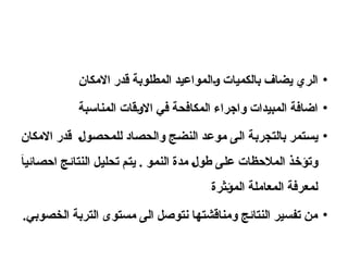 •
‫االمكان‬ ‫قدر‬ ‫المطلوبة‬ ‫والمواعيد‬ ‫بالكميات‬ ‫يضاف‬ ‫الري‬
•
‫المناسبة‬ ‫االوقات‬ ‫في‬ ‫المكافحة‬ ‫واجراء‬ ‫المبيدات‬ ‫اضافة‬
•
‫االمكان‬ ‫قدر‬ ‫للمحصول‬ ‫والحصاد‬ ‫النضج‬ ‫موعد‬ ‫الى‬ ‫بالتجربة‬ ‫يستمر‬
َ
‫ا‬‫احصائي‬ ‫النتائج‬ ‫تحليل‬ ‫يتم‬ . ‫النمو‬ ‫مدة‬ ‫طول‬ ‫على‬ ‫المالحظات‬ ‫وتؤخذ‬
‫المؤثرة‬ ‫المعاملة‬ ‫لمعرفة‬
•
.‫الخصوبي‬ ‫التربة‬ ‫مستوى‬ ‫الى‬ ‫نتوصل‬ ‫ومناقشتها‬ ‫النتائج‬ ‫تفسير‬ ‫من‬
 