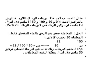 •
:
‫للرش‬ ‫ة‬ ‫الالزم‬ ‫ك‬ ‫الزن‬ ‫بريتات‬ ‫ك‬ ‫ة‬ ‫كمي‬ ‫ب‬ ‫احس‬ ‫مثال‬
( : ‫االتية‬ ‫بالتراكيز‬
0
‫و‬
50
‫و‬
100
‫و‬
150
)
‫ملغم‬
Zn
.
‫لتر‬
-
1
.
‫الزنك‬ ‫كبريتات‬ ‫في‬ ‫الزنك‬ ‫تركيز‬ ‫ان‬ ‫علمت‬ ‫اذا‬
23
%
Zn
.
•
•
. :
‫فقط‬ ‫المقطر‬ ‫بالماء‬ ‫الرش‬ ‫يتم‬ ‫صفر‬ ‫المعاملة‬ ‫الحل‬
•
‫المعاملة‬
50
: ‫كاالتي‬ ‫تحسب‬
•
100
23
•
‫س‬
50
= ---------
‫س‬
50
*
100
/
23
=
217,4
‫تركيز‬ ‫لتعطي‬ ‫ماء‬ ‫لتر‬ ‫في‬ ‫تذاب‬ ‫زنك‬ ‫كبريتات‬ ‫ملغم‬
50
‫ملغم‬
Zn
.
‫لتر‬
-
1
. .
‫المعامالت‬ ‫لبقية‬ ‫وهكذا‬
•
 