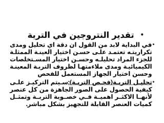 •
‫التربة‬ ‫في‬ ‫النتروجين‬ ‫تقدير‬
•
‫ومدى‬ ‫تحليل‬ ‫اي‬ ‫دقة‬ ‫ان‬ ‫القول‬ ‫من‬ ‫البد‬ ‫البداية‬ ‫في‬
‫ة‬ ‫الممثل‬ ‫ة‬ ‫العين‬ ‫اختيار‬ ‫ن‬ ‫حس‬ ‫ى‬ ‫عل‬ ‫د‬ ‫تعتم‬ ‫ه‬ ‫تكراريت‬
‫تخلصات‬ ‫المس‬ ‫اختيار‬ ‫ن‬ ‫وحس‬ ‫ه‬ ‫تحليل‬ ‫المراد‬ ‫للجزء‬
‫ة‬ ‫المعين‬ ‫ة‬ ‫الترب‬ ‫لظروف‬ ‫ا‬ ‫مالءمته‬ ‫ومدى‬ ‫ة‬ ‫الكيميائي‬
‫للفحص‬ ‫المستعمل‬ ‫الجهاز‬ ‫اختيار‬ ‫وحسن‬
•
:) (
‫ة‬ ‫الترب‬ ‫ص‬ ‫فح‬ ‫ة‬ ‫الترب‬ ‫ل‬ ‫تحلي‬
‫ى‬ ‫عل‬ ‫ز‬ ‫التركي‬ ‫يتم‬ ‫س‬
‫عنصر‬ ‫كل‬ ‫من‬ ‫الجاهزة‬ ‫الصور‬ ‫على‬ ‫الحصول‬ ‫كيفية‬
‫ل‬ ‫وتمث‬ ‫ة‬ ‫الترب‬ ‫وبة‬ ‫خص‬ ‫ي‬ ‫ف‬ ‫ة‬ ‫اهمي‬ ‫ر‬ ‫االكث‬ ‫ا‬ ‫ألنه‬
.‫مباشر‬ ‫بشكل‬ ‫للتجهيز‬ ‫القابلة‬ ‫العنصر‬ ‫كميات‬
 