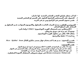 •
:‫جانبان‬ ‫لها‬ ‫المغذية‬ ‫للعناصر‬ ‫التقدير‬ ‫طرائق‬ ‫معظم‬ ‫ان‬ ‫كما‬
.1
) (
‫المعينة‬ ‫العناصر‬ ‫او‬ ‫العنصر‬ ‫على‬ ‫الحاوي‬ ‫الراشح‬ ‫المستخلص‬ ‫على‬ ‫الحصول‬
.2
.‫التربة‬ ‫في‬ ‫ثم‬ ‫ومن‬ ‫الراشح‬ ‫في‬ ‫العنصر‬ ‫محتوى‬ ‫تقدير‬
•
•
‫ز‬ ‫الجاه‬ ‫ن‬ ‫النتروجي‬
:
‫و‬ ‫المحلول‬ ‫ي‬ ‫ف‬ ‫د‬ ‫المتواج‬ ‫واالمونيوم‬ ‫بالمحلول‬ ‫ة‬ ‫الذائب‬ ‫النترات‬ ‫ل‬ ‫يمث‬
.‫التبادل‬ ‫اسطح‬ ‫على‬ ‫المتبادل‬
•
( : -
‫البوتاسيوم‬ ‫كلوريد‬ ‫باستعمال‬ ‫يتم‬ ‫االستخالص‬ ‫ا‬
2MKCl
: )
‫يأتي‬ ‫وكما‬

‫توضع‬
10
‫مخروطي‬ ‫دورق‬ ‫في‬ ‫تربة‬ ‫غم‬

‫يضاف‬
100
‫البوتاسيوم‬ ‫كلوريد‬ ‫محلول‬ ‫من‬ ‫مللتر‬

‫لمدة‬ ‫رج‬
15
‫والترشيح‬ ‫دقيقة‬
•
•
:
‫كلدال‬ ‫مايكرو‬ ‫يسمى‬ ‫جهاز‬ ‫تخدام‬ ‫اس‬ ‫ا‬ ‫هن‬ ‫م‬ ‫يت‬ ‫المحتوى‬ ‫ر‬ ‫تقدي‬
Micro Kjeldhal Steam
Distillation
•
: ‫االمونيوم‬ ‫تقدير‬
.1
‫يؤخذ‬
10
‫الجهاز‬ ‫دورق‬ ‫او‬ ‫انبوبة‬ ‫في‬ ‫ويوضع‬ ‫اعاله‬ ‫ا‬ ‫الفقرة‬ ‫في‬ ‫الراشح‬ ‫من‬ ‫مللتر‬
.2
‫يضاف‬
0.2
‫الجهاز‬ ‫في‬ ‫المخصص‬ ‫مكانه‬ ‫الى‬ ‫الدورق‬ ‫ويعاد‬ ‫المغنيسيوم‬ ‫اوكسيد‬ ‫من‬ َ‫تقريبا‬ ‫غم‬
.3
‫يوضع‬ ‫االستقبال‬ ‫جهة‬ ‫في‬
5
‫الكواشف‬ ‫من‬ ‫عدد‬ ‫مع‬ ‫البوريك‬ ‫حامض‬ ‫من‬ ‫مللتر‬
•
(
Bromo cresol green +Methyl red
. )
‫المتقطرة‬ ‫االمونيا‬ ‫ألستقبال‬ ‫مخروطي‬ ‫دورق‬ ‫في‬
 