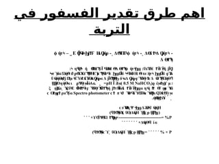 ‫في‬ ‫الفسفور‬ ‫تقدير‬ ‫طرق‬ ‫اهم‬
‫التربة‬
Δ ί Δ ήτ
ϴ
ϧ Ϯϟ Ϙ
ϳ ϟ -
˻
Δ Π
Τ ήτ
ϴ
Ϥ ϟ
ϕ ϟ -
˼
Ε Ϊ ό Η
Δ ήρ
Ϙ
ϤϟϦϳϮϜ Ϙ
ϳ -
˽
ήτ
ϕ ϟ –
Δ ϴ
ϧϮϠ
ϟ
:ΰ Ύ
Πέ δ ή Ϊ Η
ϫ ϟ Ϯϔ ϔ
ϟ ϳ Ϙ
: η ή ή Η ϋΪ Θ
όΗ Θ
Δ ήτ
ϟ ϥϮ
ϟ ϴ
ϐϰϠ Ϥ ϲ ϟ ϴ
ϧϮϠ
ϟ
ϕ ϟ
Ϧ
ϣ
Ϟπ ϓ
ϻ΍
ϭ ΏήΘ
ϟ
΍
ϑ ϼΘ
ΧΎ
ΑϒϠ
Θ
Ψ
Η
ΕΎ
μ Ϡ
Ψ
Θ
δϤ
ϟ
΍Ϧϣ˴
΍
Ω
Ϊϋ ϞϤ
όΘ
δΗ
ϲΘ
ϟ
΍
ϖ΋
΍
ήτϟ
΍
Ϧ
ϣΩ
Ϊϋ ϙΎ
Ϩ
ϫ
ΰ ήΘ
Α Ωμ ΕΎ Α
έΎΑ
Δ ήρ Δ Ϊ Θ δ Δ ήρ Ύ
όΘ
γ Δ δ ΏήΘ
ϴ
ϛ ϡϮϳ Ϯ ϟ ϧϮ Ϝ
ϴ Ϙ
ϳ ϭ ϳ ϴ
Ϡ
Ϙϟ
Ϧ ϟ
ϭ Ϙ
ϳ ϝ Ϥ Ϯ
ϫ ϴϠ
Ϝ
ϟ Ϡ
ϟ
( έ μ
ϱ ϻϮϣ
ϒ ϧ
0.5 M NaHCO3
Ϊ ϋ
Ϩ ϭ)
pH
=
́ ˾
Θ ηήΘ ι Ψ
Θ
γ ΪόΑ
Ϣϳϴ ϟ
ϭ ϼ ϻ ϭ.
ξ Ύ
Σ Ύ
έΰ Ε Ϊ Β Ύ
όΘ
γΎ
Α ή τΗ
ΪόΑ
έ δ η ή Θ
Τ α Ύ
ϣ ϭ˯ ϗ ϟ ϴ
ϟϮϤ
ϟϝ Ϥ ϥϮϠ
ϟ ϳϮ Ϯϔ ϔ
ϟ
Ϧϣϭ ϟ ϯ
Ϯ ϣ ϴ
ϗ
π Ύ
τ ίΎ Π
Α
α Ύ Α
έ γ
ϲϮ ϟ
ϑ ϴϤ
ϟ Ϭ ϴ
Ϙ
ϟ
ϭ Ϛϴ ϮϜ ϻ
Spectro photometer
Ο ρ ϋ
ϲ Ϯϣ
ϝϮ ϰϠ ϭ
́ ́ ˻
.ήΘ Ύ
ϴ
ϣ
Ϯϧϧ
Ύ
ΒςΨ Δ όΰ ήΗ
ϲϧ ϴ
ϟ ϟ
Ϧ
ϣ Ϩ
ϴϟ ϴ
ϛ
Ϣ
ϐϠ
ϣ(
p
Ϣ
ϐϛ
-
˺
) Ύ
Α ΰΟ
ϥϮϴ
Ϡ
Ϥ
ϟ ˯ (Δ
Α
ήΗ
P
× Ψ
Θ
Ώ
ϒϴ
ϔ ϟ ϮϠ
Ϙ
ϣ×------------------------------= %
˺ ˹ ˹
×Δ
Α
ήΘ ί
ϟ
ϥ ϭ
˺ ˹ ˹ ˹ ˹ ˹ ˹
P
% ×
˺ ˹ ˹ ˹ ˹
Ϣ
ϐϠ
ϣ=
p
Ϣ
ϐϛ
-
˺
) ΰΟ
ϥϮϴ
Ϡ
Ϥ
ϟ
ϲϓ˯ (Δ
Α
ήΗ
 