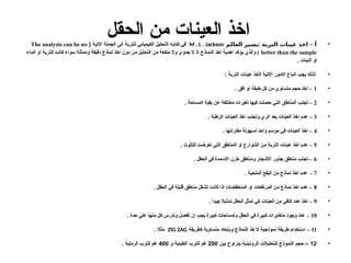 ‫الحقل‬ ‫من‬ ‫العينات‬ ‫اخذ‬ •
: –
‫العالم‬ ‫يشير‬ ‫التربة‬ ‫عينات‬ ‫اخذ‬ ‫أ‬
M . L . Jackson
( ‫االتية‬ ‫الجملة‬ ‫الى‬ ‫للتربة‬ ‫الكيميائي‬ ‫التحليل‬ ‫كتابه‬ ‫في‬
The analysis can be no
better than the sample
‫الماء‬ ‫او‬ ‫للتربة‬ ‫كانت‬ ‫سواء‬ ‫وممثلة‬ ‫دقيقة‬ ‫نماذج‬ ‫اخذ‬ ‫دون‬ ‫من‬ ‫التحليل‬ ‫من‬ ‫منفعة‬ ‫وال‬ ‫جدوى‬ ‫ال‬ ‫اذ‬ ‫النماذج‬ ‫اخذ‬ ‫اهمية‬ ‫يؤكد‬ ‫والذي‬ )
. ‫النبات‬ ‫او‬
•
‫ألخذ‬ ‫االتية‬ ‫االمور‬ ‫اتباع‬ ‫يجب‬ ‫لذلك‬
: ‫التربة‬ ‫عينات‬
•
1
. ‫افق‬ ‫او‬ ‫طبقة‬ ‫كل‬ ‫من‬ ‫متساوي‬ ‫حجم‬ ‫اخذ‬ –
•
2
. ‫المساحة‬ ‫بقية‬ ‫عن‬ ‫مختلفة‬ ‫تغيرات‬ ‫فيها‬ ‫حصلت‬ ‫التي‬ ‫المناطق‬ ‫تجنب‬ –
•
3
. ‫الرطبة‬ ‫العينات‬ ‫اخذ‬ ‫وتجنب‬ ‫الري‬ ‫بعد‬ ‫العينات‬ ‫اخذ‬ ‫عدم‬ –
•
4
. ‫مقارنتها‬ ‫لسهولة‬ ‫واحد‬ ‫موسم‬ ‫في‬ ‫العينات‬ ‫اخذ‬ –
•
5
. ‫للتلوث‬ ‫تعرضت‬ ‫التي‬ ‫المناطق‬ ‫او‬ ‫الشوارع‬ ‫من‬ ‫التربة‬ ‫عينات‬ ‫اخذ‬ ‫عدم‬ –
•
6
. ‫الحقل‬ ‫في‬ ‫االسمدة‬ ‫خزن‬ ‫ومناطق‬ ‫االشجار‬ ‫جذور‬ ‫مناطق‬ ‫تجنب‬ –
•
7
. ‫الملحية‬ ‫البقع‬ ‫من‬ ‫نماذج‬ ‫اخذ‬ ‫عدم‬ -
•
8
. ‫الحقل‬ ‫في‬ ‫قليلة‬ ‫مناطق‬ ‫تشكل‬ ‫كانت‬ ‫اذا‬ ‫المنخفضات‬ ‫او‬ ‫المرتفعات‬ ‫من‬ ‫نماذج‬ ‫اخذ‬ ‫عدم‬ –
•
9
. ‫جيدا‬ ‫تمثيال‬ ‫الحقل‬ ‫تمثل‬ ‫كي‬ ‫العينات‬ ‫من‬ ‫كافي‬ ‫عدد‬ ‫اخذ‬ –
•
10
. ‫حدة‬ ‫على‬ ‫منها‬ ‫كل‬ ‫وتدرس‬ ‫تفصل‬ ‫ان‬ ‫يجب‬ ‫كبيرة‬ ‫ولمساحات‬ ‫الحقل‬ ‫في‬ ‫كبيرة‬ ‫متغايرات‬ ‫وجود‬ ‫عند‬ –
•
11
‫كطريقة‬ ‫متساوية‬ ‫وبأبعاد‬ ‫النماذج‬ ‫خذ‬ ‫ال‬ ‫نموذجية‬ ‫طريقة‬ ‫استخدام‬ –
ZIG ZAG
. ‫مثال‬
•
12
‫بين‬ ‫يتراوح‬ ‫الروتينية‬ ‫للتحليالت‬ ‫النموذج‬ ‫حجم‬ –
200
‫و‬ ‫الطينية‬ ‫للترب‬ ‫غم‬
400
. ‫الرملية‬ ‫للترب‬ ‫غم‬
 