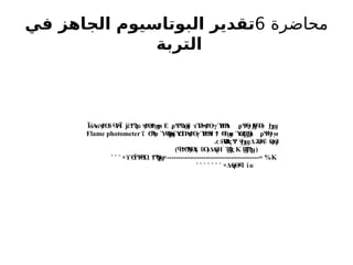 ‫محاضرة‬
6
‫في‬ ‫الجاهز‬ ‫البوتاسيوم‬ ‫تقدير‬
‫التربة‬
ΪόΑ δ ΎΪ έ Ε Ψ
Α
Ύΰ Ύ
Π γΎ
ΗΒι Ψ
Θ
γ
ϭϡϮϴ ϟϜ
ϟ ϳ ϮϠ
ϛϭ ϡϮϴ
ϧϮϣ
ϻ ϼ ϣ ϫ ϟ
ϡϮϴ Ϯ ϟ ϼ Ϧ
Ϝ
Ϥ
Ϥ
ϟ Ϧ
ϣ
ΐ α Ύ ίΎΠ
Α γΎ
ΗΒ Θ
Τ α Ύ Θ
ι Ψ
Θ
γ
Ϭ
Ϡ
ϟ ϴ
Ϙ
ϣ Ϭ ϡϮϴ Ϯ ϟ
ϯ Ϯ ϣ ϴ
ϗ
Ϣϳ ϼ ϻ
Flame photometer
Ύ
ΒςΨ Δ όΰ ήΗ
ϲϧϴ
ϟ ϟ
Ϧ
ϣ Ϩ
ϴϟ ϴ
ϛ
.
Ϣ
ϐϠ
ϣ(
K
Ϣ
ϐϛ
-
˺
) Ύ
Α ΰΟ
ϥϮϴ
Ϡ
Ϥ
ϟ ˯ (Δ
Α
ήΗ
K
× Ψ
Θ
Ώ
ϒϴ
ϔ ϟ ϮϠ
Ϙ
ϣ×----------------------------------------= %
˺ ˹ ˹
×Δ
Α
ήΘ ί
ϟ
ϥ ϭ
˺ ˹ ˹ ˹ ˹ ˹ ˹
 