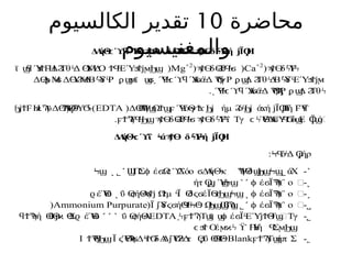 ‫محاضرة‬
10
‫الكالسيوم‬ ‫تقدير‬
‫والمغنيسيوم‬
Δ
Α
ήΘ Ύ
Βά δ δ Ύή Ϊ Η
ϟ
ϲ ϓϥ ϟ ϡ
Ϯϴ ϴ
Ϩ
ϐ
Ϥ
ϟ
ϭ ϡ
Ϯϴ ϟϜ
ϟ ϳ Ϙ
( δ Ύ
ϡ
Ϯϴ ϟϜ
ϟ
Ca+2
)
( δ
ϡ
Ϯϴ ϴ
Ϩ
ϐϤ
ϟ
ϭ
Mg+2
)
ϊ Ύ Η
Δ Τθ Δ Ύ
Μ
Δ
Ο ΕΎ
ϣ
ϥ ϧ
ϮϜ Ϩ ϟ ϴ ϟ ϮϤ
ϟ ϧ
ϮϳϻϦϣ
Δ ΛΜ Δ ΎΜ
Δ
Β Ύ
δ Ρ ϊ Ύ Ύ
ΑάΔ γΡ Δ Τθ Δ
Β Ύ
δ ΕΎ
ϴ
ϼ ϟ
ϭ ϴϨϟ ϟ ϟ ϼϣ
ϻ ϣ
ϭ˯ Ϥ
ϟ
ϲ ϓ
ϥ ϭ ϟ Ϡ
Ϭ ϼϣ Ϩ ϟ ϟ ϟ ϧ
Ϯϳϻ
. Ύ Ύ
ΑάΔ Ρ Δ Τθ
˯ Ϥ
ϟ
ϲ ϓ
ϥ ϭ ϟ Ϡ
ϴ
Ϡ
ϗ ϼϣ Ϩ ϟ
(Δ Β
Ψ Ω Ύ
όΘ
γ ήμ ό ά ή Ϊ Η
Γ
ή
ϴ
Ϡϣ Ϯϣ
ϝ Ϥ Ϯ
ϫϦϳ Ϩϟ
Ϧϳ ϫ ϳ Ϙ Ϝ
ϓ
ϥ
EDTA
Η ϋΔ Α
Ύ
Θ
Ύ
ϦϳϮϜ ϰϠ ϴ
ϠϘ
ϟ Ϭ
ϟ)
. Τ δ δ Ύΐ Τγ Ύ
Θ
Ύ
ΑΎ ό Ε Ϊ όϣ
ϝϮϠϤ
ϟ
Ϧϣϡ
Ϯϴ ϴ
Ϩ
ϐϤ
ϟ
ϭ ϡ
Ϯϴ ϟϜ
ϟ ϲ ϟ ϟ ϭ Ϥ
Ϭϣ Ϙ
ϣ
Δ
Α
ήΘ ΐ ά δ Ύή Ϊ Η
ϟ
ϲ ϓ ϟ ϡ
Ϯϴ ϟϜ
ϟ ϳ Ϙ
: όΔ ήρ
ϞϤ ϟ Ϙ
ϳ
˺
-
ά
Χ
˾
Π
Σ έ Ω όο Δ
Α
ήΘκ Ψ
Θ
δ
Ϣ ϕ ϭ ϲ ϓ
Ϫ ϭ ϟ Ϡ ϣ
ϦϣϞϣ
˻ ˾ ˹
Ϟϣ
˻
-
έ Ϊ ο ΍
ϕ ϭ Ϡ
ϟ
ϒ
˺ ˹
ήτ Ύ
Ϙ
ϣ
˯ ϣ
Ϟϣ
˼
-
έ Ϊ ο ΍
ϕ ϭ Ϡ
ϟ
ϒ
˻
ΰ ήΘ
Α Ωμ Ϊ δ έΪ
ϴ
ϛ ϡ
Ϯϳ Ϯ ϟ ϴϛϭ ϴ
ϫϦϣϞϣ
˻
έΎ
ϋ
ϱ ϴ
˽
-
έ Ϊ ο ΍
ϕ ϭ Ϡ
ϟ
ϒ
˾ ˹
(Ϊ Ύ
δ ή Ω
ϳ ϛϭ ϴ
Ϥ
ϟ
Ϟϴ
ϟ ϦϣϢ
ϐϠ
ϣ
Ammonium Purpurate
)
˾
-
Τ ϊ έ Ϊ ΕΎ Θ
Τ ΢Τγ
˰ϟϝϮϠ ϣ ϣ
ϕ ϭ ϟ ϳϮ ϣ
EDTA
ΰ ήΘ
Α
ϴ
ϛ
˹ ˹ ˺
ή Θ Θ
Σ έΎ
ϋ
ϥϮϠ
ϟ ϴ
ϐ ϳϰ ϱ ϴ
Ο
έ Η
Ύ
ή Σ
ϲ ϧ
Ϯ ϻϰϟ ϔ ϟ Ϥ ϻϦϣ
˿
-
Τ ήπ Σ
ϝϮϠ ϣ
Blank
Ι Θ Ϊ Ύ
Θ Δ δΑ
Δ Ύ Δ
τ ΰ Θ
ϮϠ
ϟ
Ϧϣ ϛ Ϡ
ϟ
ϭ ϟ
ϮϬ ϳ Ϭ
Ϩ
ϟ Ϙ
ϧ ϴ
ϴ
Ϥϟ
 