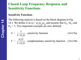 Chapter
14
1
Closed-Loop Frequency Response and
Sensitivity Functions
Sensitivity Functions
The following analysis is based on the block diagram in Fig.
14.1. We define G as and assume that Gm=Km and
Gd = 1. Two important concepts are now defined:
v p m
G G G G
1
sensitivity function (14-15a)
1
complementary sensitivity function (14-15b)
1
c
c
c
S
G G
G G
T
G G


 