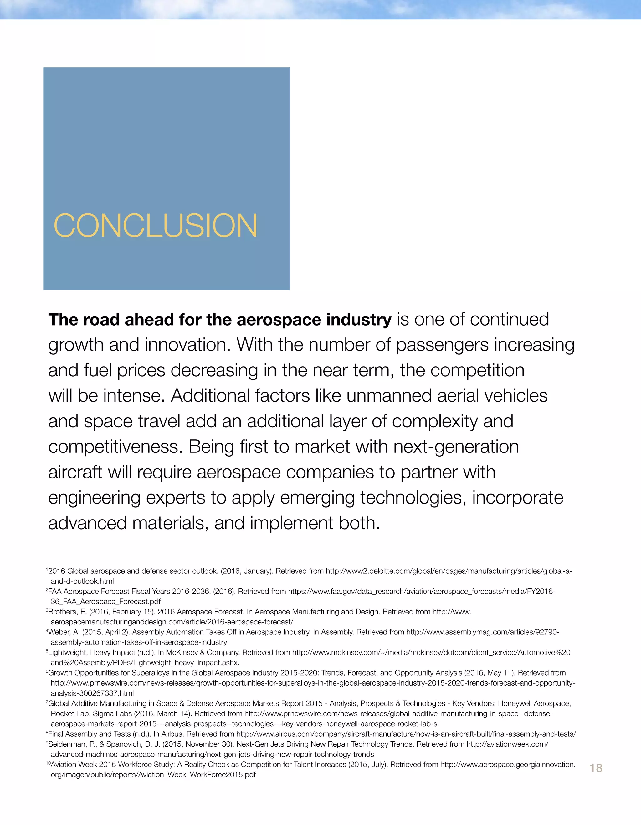 18
The road ahead for the aerospace industry is one of continued
growth and innovation. With the number of passengers increasing
and fuel prices decreasing in the near term, the competition
will be intense. Additional factors like unmanned aerial vehicles
and space travel add an additional layer of complexity and
competitiveness. Being first to market with next-generation
aircraft will require aerospace companies to partner with
engineering experts to apply emerging technologies, incorporate
advanced materials, and implement both.
CONCLUSION
1
2016 Global aerospace and defense sector outlook. (2016, January). Retrieved from http://www2.deloitte.com/global/en/pages/manufacturing/articles/global-a-
and-d-outlook.html
2
FAA Aerospace Forecast Fiscal Years 2016-2036. (2016). Retrieved from https://www.faa.gov/data_research/aviation/aerospace_forecasts/media/FY2016-
36_FAA_Aerospace_Forecast.pdf
3
Brothers, E. (2016, February 15). 2016 Aerospace Forecast. In Aerospace Manufacturing and Design. Retrieved from http://www.
aerospacemanufacturinganddesign.com/article/2016-aerospace-forecast/
4
Weber, A. (2015, April 2). Assembly Automation Takes Off in Aerospace Industry. In Assembly. Retrieved from http://www.assemblymag.com/articles/92790-
assembly-automation-takes-off-in-aerospace-industry
5
Lightweight, Heavy Impact (n.d.). In McKinsey & Company. Retrieved from http://www.mckinsey.com/~/media/mckinsey/dotcom/client_service/Automotive%20
and%20Assembly/PDFs/Lightweight_heavy_impact.ashx.
6
Growth Opportunities for Superalloys in the Global Aerospace Industry 2015-2020: Trends, Forecast, and Opportunity Analysis (2016, May 11). Retrieved from
http://www.prnewswire.com/news-releases/growth-opportunities-for-superalloys-in-the-global-aerospace-industry-2015-2020-trends-forecast-and-opportunity-
analysis-300267337.html
7
Global Additive Manufacturing in Space & Defense Aerospace Markets Report 2015 - Analysis, Prospects & Technologies - Key Vendors: Honeywell Aerospace,
Rocket Lab, Sigma Labs (2016, March 14). Retrieved from http://www.prnewswire.com/news-releases/global-additive-manufacturing-in-space--defense-
aerospace-markets-report-2015---analysis-prospects--technologies---key-vendors-honeywell-aerospace-rocket-lab-si
8
Final Assembly and Tests (n.d.). In Airbus. Retrieved from http://www.airbus.com/company/aircraft-manufacture/how-is-an-aircraft-built/final-assembly-and-tests/
9
Seidenman, P., & Spanovich, D. J. (2015, November 30). Next-Gen Jets Driving New Repair Technology Trends. Retrieved from http://aviationweek.com/
advanced-machines-aerospace-manufacturing/next-gen-jets-driving-new-repair-technology-trends
10
Aviation Week 2015 Workforce Study: A Reality Check as Competition for Talent Increases (2015, July). Retrieved from http://www.aerospace.georgiainnovation.
org/images/public/reports/Aviation_Week_WorkForce2015.pdf
 