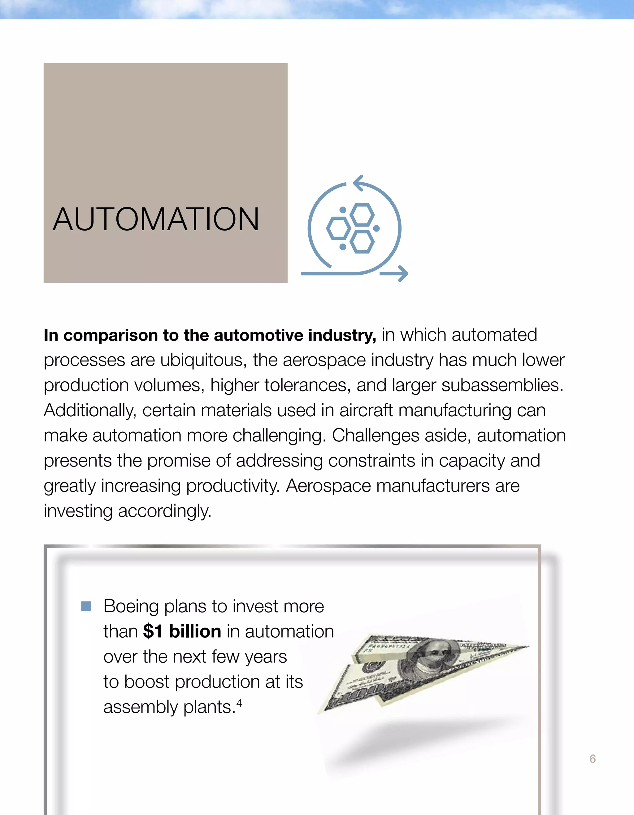 6
In comparison to the automotive industry, in which automated
processes are ubiquitous, the aerospace industry has much lower
production volumes, higher tolerances, and larger subassemblies.
Additionally, certain materials used in aircraft manufacturing can
make automation more challenging. Challenges aside, automation
presents the promise of addressing constraints in capacity and
greatly increasing productivity. Aerospace manufacturers are
investing accordingly.
AUTOMATION
n	 Boeing plans to invest more
than $1 billion in automation
over the next few years
to boost production at its
assembly plants.4
 