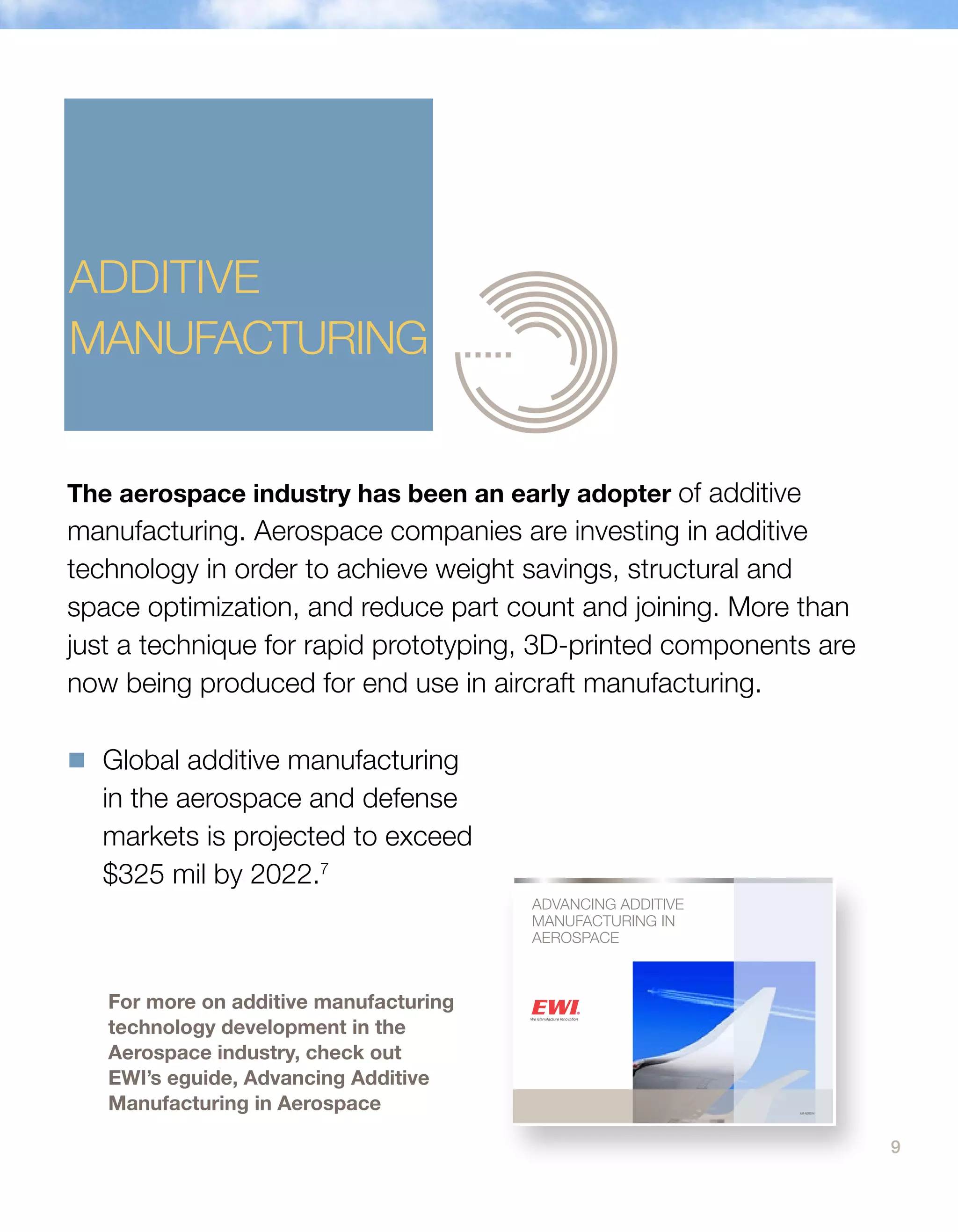 9
ADVANCING ADDITIVE
MANUFACTURING IN
AEROSPACE
AM-AERO14
The aerospace industry has been an early adopter of additive
manufacturing. Aerospace companies are investing in additive
technology in order to achieve weight savings, structural and
space optimization, and reduce part count and joining. More than
just a technique for rapid prototyping, 3D-printed components are
now being produced for end use in aircraft manufacturing.
For more on additive manufacturing
technology development in the
Aerospace industry, check out
EWI’s eguide, Advancing Additive
Manufacturing in Aerospace
ADDITIVE
MANUFACTURING
n	Global additive manufacturing
in the aerospace and defense
markets is projected to exceed
$325 mil by 2022.7
 