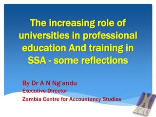 The increasing role of
universities in professional
education And training in
SSA - some reflections
By Dr A N Ng’andu
Executive Director
Zambia Centre for Accountancy Studies
 