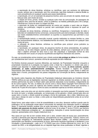 -

-

-

-

-

-

a reprodução de obras literárias, artísticas ou científicas, para uso exclusivo de deficientes
visuais, sempre que a reprodução, sem fins comerciais, seja feita mediante o sistema Braille ou
outro procedimento em qualquer suporte para esses destinatários;
a reprodução, em um só exemplar de pequenos trechos, para uso privado do copista, desde que
feita por este, sem intuito de lucro;
a citação em livros, jornais, revistas ou qualquer outro meio de comunicação, de passagens de
qualquer obra, para fins de estudo, crítica ou polêmica, na medida justificada para o fim a atingir,
indicando-se o nome do autor e a origem da obra;
o apanhado de lições em estabelecimentos de ensino por aqueles a quem elas se dirigem,
vedada sua publicação, integral ou parcial, sem autorização prévia e expressa de quem as
ministrou;
a utilização de obras literárias, artísticas ou científicas, fonogramas e transmissão de rádio e
televisão em estabelecimentos comerciais, exclusivamente para demonstração à clientela, desde
que esses estabelecimentos comercializem os suportes ou equipamentos que permitam a sua
utilização;
a representação teatral e a execução musical, quando realizadas no recesso familiar ou, para
fins exclusivamente didáticos, nos estabelecimentos de ensino, não havendo em qualquer caso
intuito de lucro;
a utilização de obras literárias, artísticas ou científicas para produzir prova judiciária ou
administrativa;
a reprodução, em quaisquer obras, de pequenos trechos de obras preexistentes, de qualquer
natureza, ou de obra integral, quando de artes plásticas, sempre que a reprodução em si não
seja o objetivo principal da obra nova e que não prejudique a exploração normal da obra
reproduzida nem cause um prejuízo injustificado aos legítimos interesses dos autores.

Ou seja, as considerações acima mostram que o direito autoral não protege as idéias de forma isolada,
por considerá-las bem comum, somente a forma de expressão da obra intelectual.
Os Direitos Autorais possuem nuances diferentes, por exemplo, da Propriedade Industrial, enquanto a
propriedade industrial só é protegida nos lugares onde o titular faz o depósito e o direito vale para o
primeiro que depositar no órgão responsável em algum lugar no mundo, as obras autorais, quando
publicadas, já estão automaticamente protegidas, ficando facultado o registro em órgãos
responsáveis pelo Direito Autoral, para uma maior solidez de comprovação, e este direito é válido em
quase todo o mundo, principalmente nos países integrantes da Convenção de Berna, independente de
registros.
No Acordo sobre Aspectos dos Direitos de Propriedade Intelectual relacionados ao Comércio (Acordo
TRIPS) ratificou-se que as legislações nacionais regulariam os direitos autorais nos países, ou seja, os
direitos patrimoniais de autor no Brasil valem pelo período estipulado na lei brasileira, independente da
lei de outros lugares. Por isto, os efeitos de uma lei como a Sonny Bono Copyright Term Extension Act
(ato para extensão do prazo de vigência dos direitos autorais nos Estados Unidos que aumentou o
mesmo de 75 para 95 anos após a morte do autor) se estendem apenas ao território americano.
Em resumo, para uma obra cair em domínio público é necessário que tenha passado 70 (setenta) anos
da morte do autor; a simples publicação, se comprovada, já lhe garante o direito autoral pela obra em
quase todo o mundo; o direito autoral só protege a forma de expressão, não a idéia. Salienta-se que,
caso seja o desejo do autor ou titular, a obra pode ser disponibilizada gratuitamente antes de se tornar
domínio público.
Desta forma, para saber sobre o nível de acessibilidade a uma obra, devemos verificar quando esta foi
publicada e se na publicação existe algum comunicado de restrição e/ou liberação quanto à utilização
desta. É importante também analisar que se pode aproveitar a idéia das obras e que as adaptações
também são passíveis de direito autoral, conforme inciso XI do artigo 7º da lei nº 9.610, que discorre
como obras intelectuais protegidas as “...as adaptações, traduções e outras transformações de obras
originais, apresentadas como criação intelectual nova...”.
Nos casos em que não se tem contato direto com a obra, existem sites de busca que, possivelmente,
suprirão a demanda para algumas literaturas, principalmente as mais conhecidas. Todavia, mesmo com
a instituição obrigatória do International Standard Book Number (ISBN) - um sistema internacional
padronizado que identifica numericamente os livros, eliminando barreiras lingüísticas e facilitando a sua
circulação e comercialização – pela Lei nº 10.753/03 (que cria a Política Nacional do Livro), de 31 de
outubro de 2003, e da obrigatoriedade de um depósito legal das obras publicadas no Brasil, vigentes a
SBRT – Formulário de Resposta Técnica Padrão

2

 