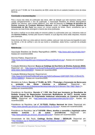 partir da Lei nº 10.994, de 14 de dezembro de 2004, ainda não há um cadastro brasileiro único de obras
literárias.

Conclusão e recomendações
Para a busca das datas de publicação das obras, além da datação que está impressa nestas, onde
consta (obrigatoriamente) o ano de publicação, a Associação Brasileira de Direitos Reprográficos
(ABDR) nos informou, após contato telefônico, que, além da pesquisa no Catálogo do Escritório de
Direitos Autorais da Fundação Biblioteca Nacional, existe um Catálogo On-line (Dedalus) da
Universidade de São Paulo que possui um número grande de fontes. Assim, acreditamos que a
pesquisa nas duas fontes abrangerá a maioria das obras publicadas.
De modo a verificar se as obras estão em domínio público ou autorizadas para uso, indicamos visita ao
site Domínio Público, mantido pelo Governo Federal, no qual algumas obras estão dispostas, inclusive
para download.
Outra forma de inferir se a obra está em domínio público, seria por meio da busca da biografia do autor
na internet, a fim de verificar o ano de sua morte e, contabilizar, desta forma, o período de proteção
vigente.

Referências
Associação Brasileira de Direitos Reprográficos (ABDR). <http://www.abdr.org.br/index.html>.
Acesso em novembro/2005.
Domínio Público. Disponível em:
<http://www.dominiopublico.gov.br/pesquisa/PesquisaObraForm.jsp>. Acesso em novembro/
2005.
Fundação Biblioteca Nacional. Busca ao Catálogo do Escritório de Direitos Autorais (EDA).
Disponível em: <http://www.bn.br/Script/FbnBuscaEDA.asp?pStrCodSessao=067327F9-63204D92-9940-7B45C6DA9855>. Acesso em novembro/2005.
Fundação Biblioteca Nacional. Disponível em:
<http://www.bn.br/Script/FbnMontaFrame.asp?pStrCodSessao=226F33DF-F951-417B-AC767FD1E188B5E3>. Acesso em novembro/2005.
Ministério da Cultura. Decreto nº 75.699, de 1975 - "Promulga a Convenção de Berna para
a
proteção
das
Obras
Literárias
e
Artísticas".
Disponível
em:
<http://www.cultura.gov.br/legislacao/decretos/index.php?p=51&more=1&c=1&tb=1&pb=1>.
Acesso em novembro/2005.
Presidência da República. Decreto nº 1.355: Ata Final que Incorpora os Resultados da
Rodada Uruguai de Negociações Comerciais Multilaterais do GATT: Acordo sobre
Aspectos dos Direitos de Propriedade Intelectual relacionados ao Comércio (Acordo
TRIPS). Disponível em: <http://www.tralac.org/scripts/content.php?id=1033>. Acesso em
novembro/2005.
Presidência da República. Lei nº 10.753/03: Política Nacional do Livro. Disponível em:
<https://www.planalto.gov.br/ccivil_03/Leis/2003/L10.753.htm>. Acesso em novembro/2005.
Presidência da República. Lei nº 9.610/98: Altera, atualiza e consolida a legislação sobre
direitos
autorais
e
dá
outras
providências.
Disponível
em:
<http://www.planalto.gov.br/ccivil_03/Leis/L9610.htm>. Acesso em novembro/2005.
Universidade de São Paulo. Catálogo On-line Global - DEDALUS. Disponível em:
<http://dedalus.usp.br:4500/ALEPH/por/USP/USP/DEDALUS/START>.
Acesso
em
novembro/2005.
SBRT – Formulário de Resposta Técnica Padrão

3

 